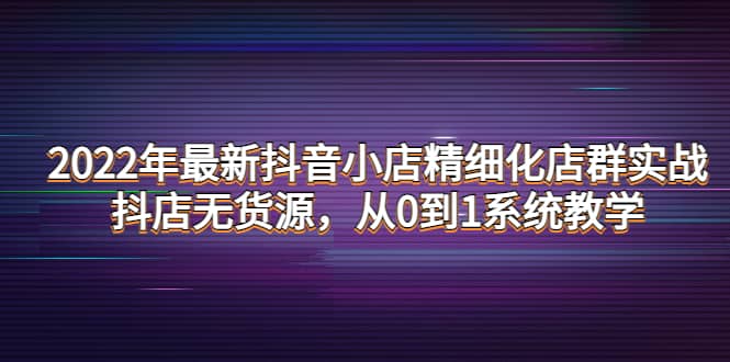 2022年最新抖音小店精细化店群实战，抖店无货源，从0到1系统教学网创库-网创项目资源站-副业项目-创业项目-搞钱项目网创库