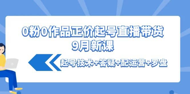 0粉0作品正价起号直播带货9月新课：起号技术+答疑+配运营+罗盘网创库-网创项目资源站-副业项目-创业项目-搞钱项目网创库