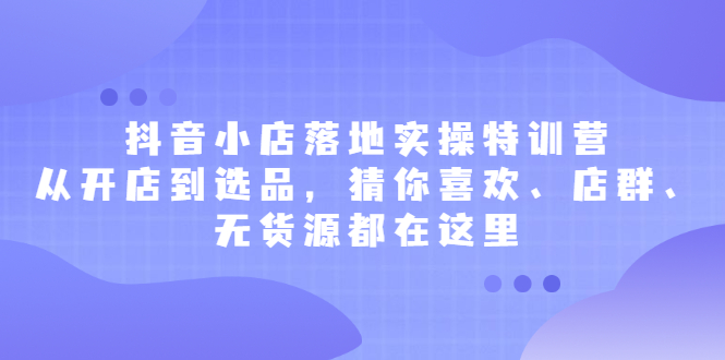 抖音小店落地实操特训营，从开店到选品，猜你喜欢、店群、无货源都在这里网创库-网创项目资源站-副业项目-创业项目-搞钱项目网创库