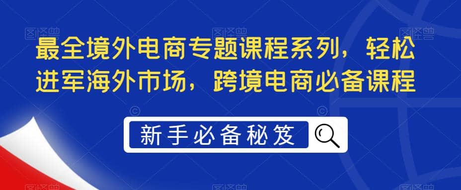 最全境外电商专题课程系列，轻松进军海外市场，跨境电商必备课程网创库-网创项目资源站-副业项目-创业项目-搞钱项目网创库