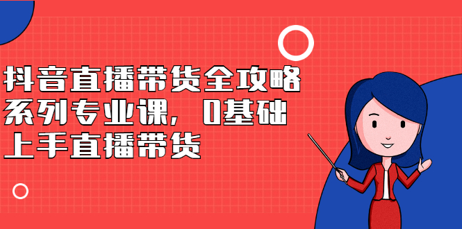 抖音直播带货全攻略系列专业课，0基础上手直播带货网创库-网创项目资源站-副业项目-创业项目-搞钱项目网创库