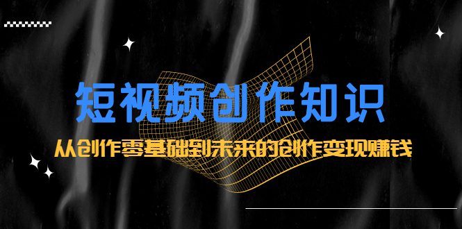 短视频创作知识：从创作零基础到未来的创作变现赚钱网创库-网创项目资源站-副业项目-创业项目-搞钱项目网创库