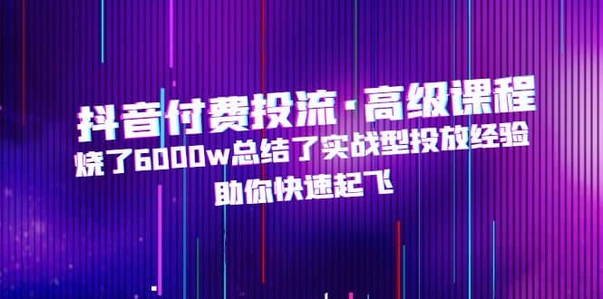 抖音付费投流·高级课程，烧了6000w总结了实战型投放经验，助你快速起飞网创库-网创项目资源站-副业项目-创业项目-搞钱项目网创库