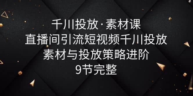 千川投放·素材课：直播间引流短视频千川投放素材与投放策略进阶，9节完整网创库-网创项目资源站-副业项目-创业项目-搞钱项目网创库