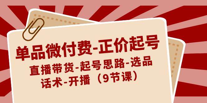 单品微付费-正价起号：直播带货-起号思路-选品-话术-开播（9节课）网创库-网创项目资源站-副业项目-创业项目-搞钱项目网创库