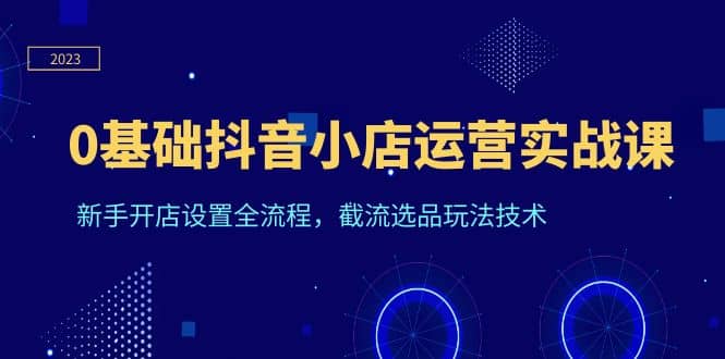 0基础抖音小店运营实战课，新手开店设置全流程，截流选品玩法技术网创库-网创项目资源站-副业项目-创业项目-搞钱项目网创库