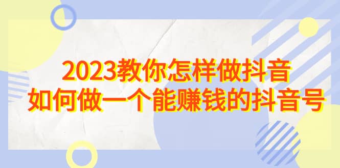 2023教你怎样做抖音，如何做一个能赚钱的抖音号（22节课）网创库-网创项目资源站-副业项目-创业项目-搞钱项目网创库