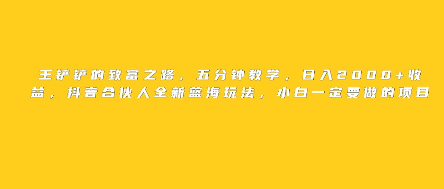 王铲铲的致富之路，日入2000+收益，五分钟教学，抖音合伙人全新蓝海玩法，小白一定要做的项目网创库-网创项目资源站-副业项目-创业项目-搞钱项目网创库