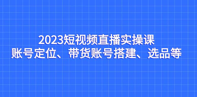 2023短视频直播实操课，账号定位、带货账号搭建、选品等网创库-网创项目资源站-副业项目-创业项目-搞钱项目网创库