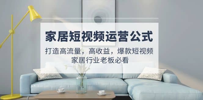 家居短视频运营公式：打造高流量，高收益，爆款短视频 家居行业老板必看网创库-网创项目资源站-副业项目-创业项目-搞钱项目网创库