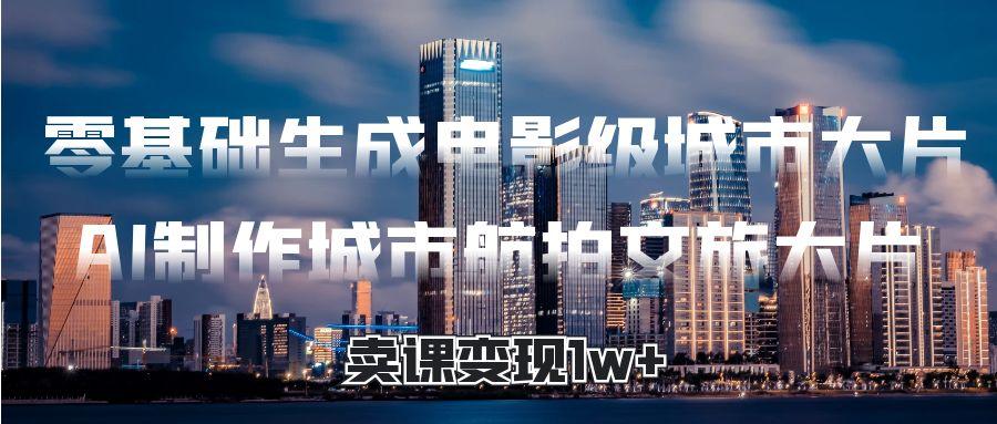 零基础生成电影级城市大片，AI制作城市航拍文旅大片，卖课变现1w+网创库-网创项目资源站-副业项目-创业项目-搞钱项目网创库