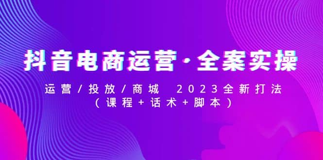 抖音电商运营·全案实操：运营/投放/商城 2023全新打法网创库-网创项目资源站-副业项目-创业项目-搞钱项目网创库