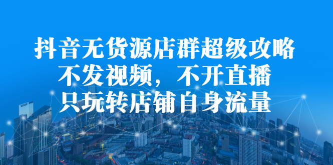 抖音无货源店群超级攻略：不发视频，不开直播，只玩转店铺自身流量网创库-网创项目资源站-副业项目-创业项目-搞钱项目网创库