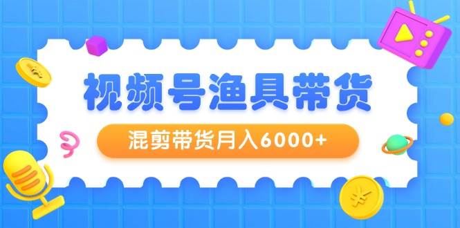 视频号渔具带货，混剪带货月入6000+，起号剪辑选品带货网创库-网创项目资源站-副业项目-创业项目-搞钱项目网创库
