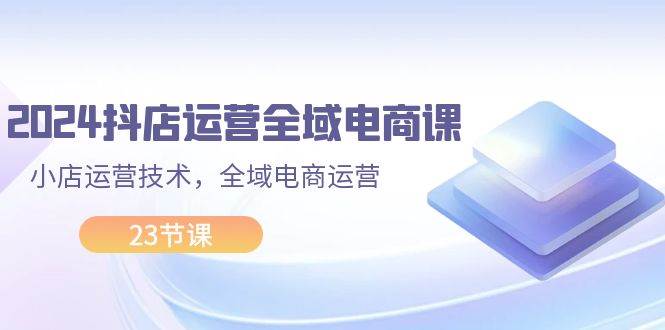 2024抖店运营-全域电商课，小店运营技术，全域电商运营（23节课）网创库-网创项目资源站-副业项目-创业项目-搞钱项目网创库