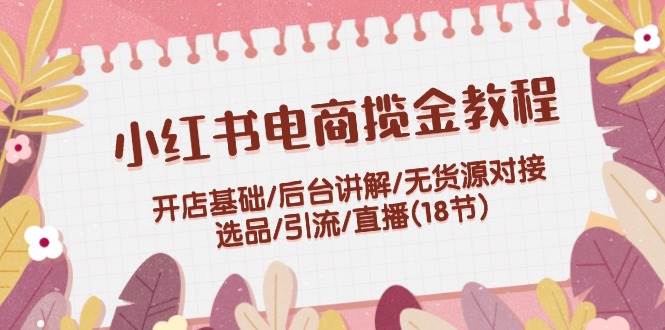 小红书电商揽金教程：开店基础/后台讲解/无货源对接/选品/引流/直播(18节)网创库-网创项目资源站-副业项目-创业项目-搞钱项目网创库