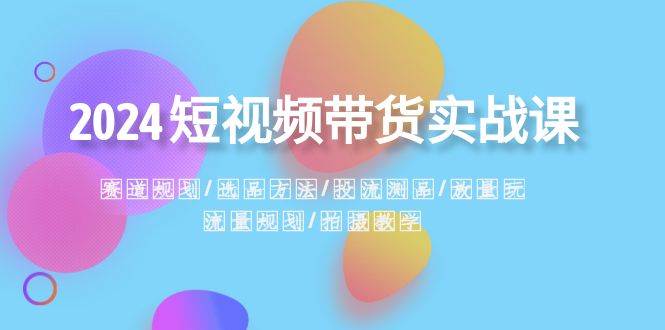2024短视频带货实战课：赛道规划·选品方法·投流测品·放量玩法·流量规划网创库-网创项目资源站-副业项目-创业项目-搞钱项目网创库