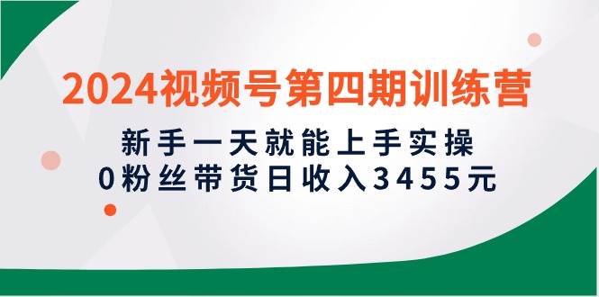 2024视频号第四期训练营，新手一天就能上手实操，0粉丝带货日收入3455元网创库-网创项目资源站-副业项目-创业项目-搞钱项目网创库