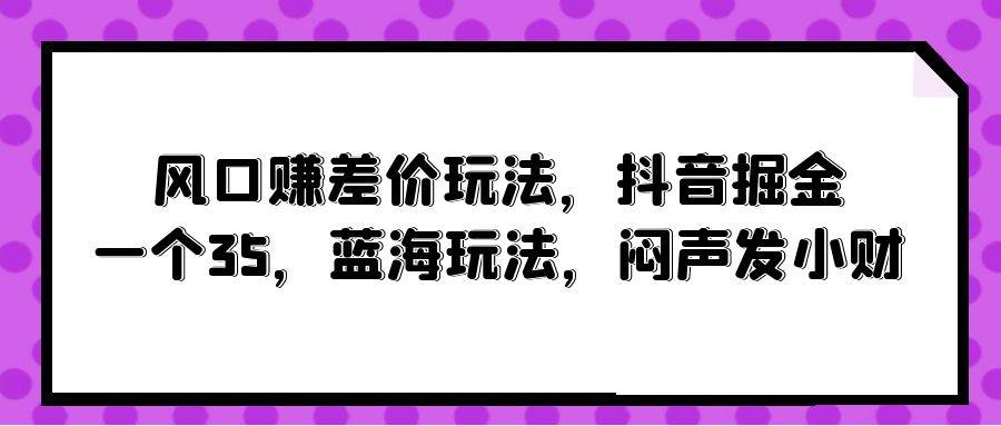 风口赚差价玩法，抖音掘金，一个35，蓝海玩法，闷声发小财网创库-网创项目资源站-副业项目-创业项目-搞钱项目网创库