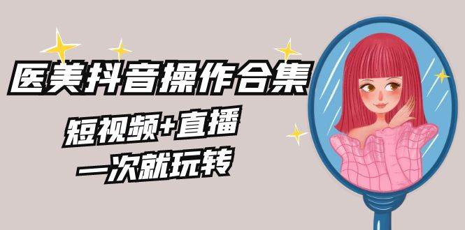 美业全干货·生美·医美抖音操作合集，短视频+直播，一次就玩转网创库-网创项目资源站-副业项目-创业项目-搞钱项目网创库