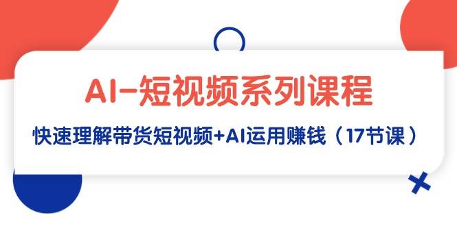 AI-短视频系列课程，快速理解带货短视频+AI运用赚钱（17节课）网创库-网创项目资源站-副业项目-创业项目-搞钱项目网创库