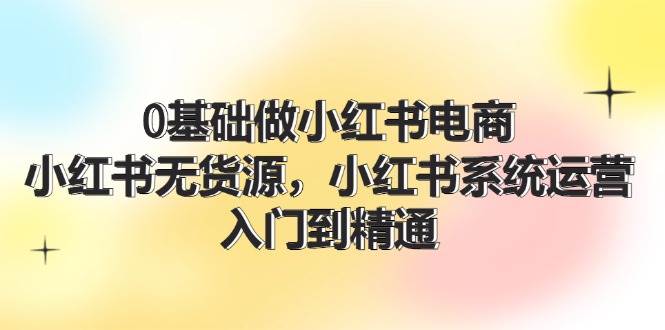 0基础做小红书电商，小红书无货源，小红书系统运营，入门到精通 (70节)网创库-网创项目资源站-副业项目-创业项目-搞钱项目网创库