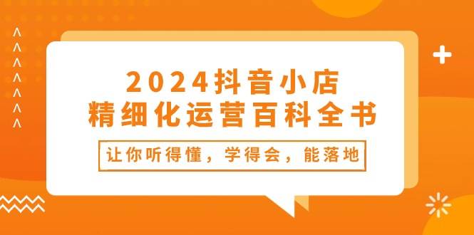 2024抖音小店-精细化运营百科全书：让你听得懂，学得会，能落地（34节课）网创库-网创项目资源站-副业项目-创业项目-搞钱项目网创库