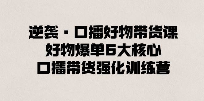 逆袭·口播好物带货课，好物爆单6大核心，口播带货强化训练营网创库-网创项目资源站-副业项目-创业项目-搞钱项目网创库