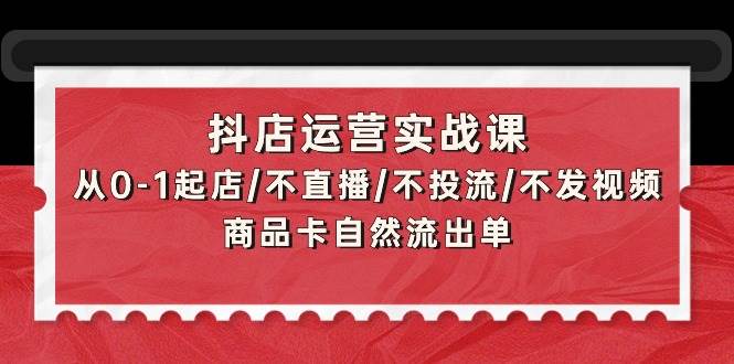 抖店运营实战课：从0-1起店/不直播/不投流/不发视频/商品卡自然流出单网创库-网创项目资源站-副业项目-创业项目-搞钱项目网创库
