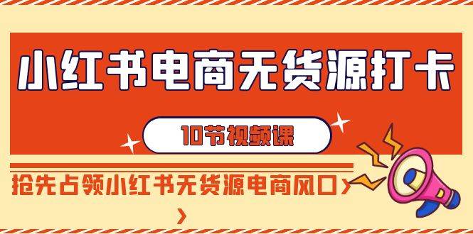 小红书电商-无货源打卡，抢先占领小红书无货源电商风口（10节课）网创库-网创项目资源站-副业项目-创业项目-搞钱项目网创库