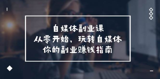 自媒体-副业课，从0开始，玩转自媒体——你的副业赚钱指南（58节课）网创库-网创项目资源站-副业项目-创业项目-搞钱项目网创库