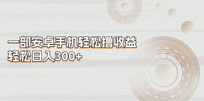 一部安卓手机轻松撸收益，轻松日入300+网创库-网创项目资源站-副业项目-创业项目-搞钱项目网创库