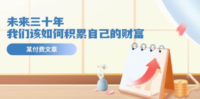 某公众号付费文《未来三十年，我们该如何积累自己的财富》网创库-网创项目资源站-副业项目-创业项目-搞钱项目网创库