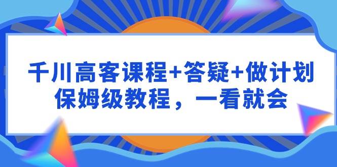 千川 高客课程+答疑+做计划，保姆级教程，一看就会网创库-网创项目资源站-副业项目-创业项目-搞钱项目网创库