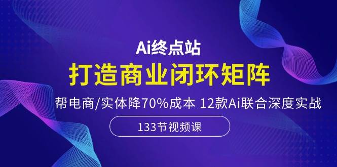 Ai终点站，打造商业闭环矩阵，帮电商/实体降70%成本，12款Ai联合深度实战网创库-网创项目资源站-副业项目-创业项目-搞钱项目网创库
