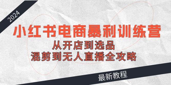 2024小红书电商暴利训练营：从开店到选品，混剪到无人直播全攻略网创库-网创项目资源站-副业项目-创业项目-搞钱项目网创库
