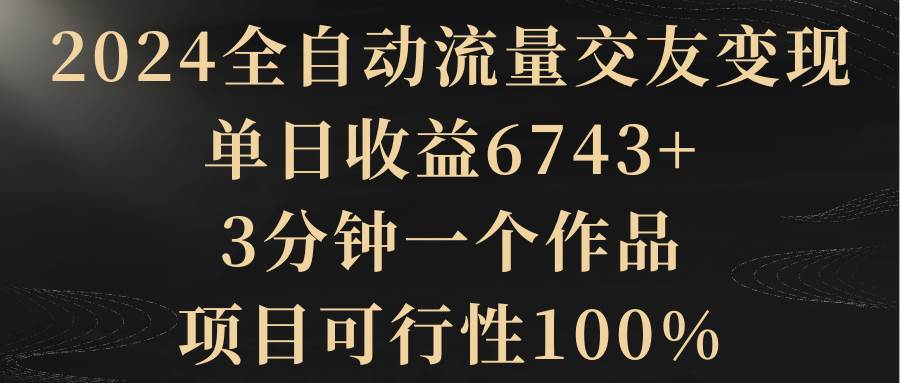 2024全自动流量交友变现，单日收益6743+，3分钟一个作品，项目可行性100%网创库-网创项目资源站-副业项目-创业项目-搞钱项目网创库