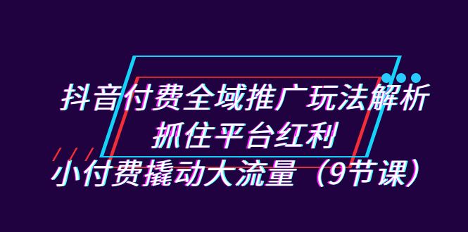 抖音付费全域推广玩法解析：抓住平台红利，小付费撬动大流量（9节课）网创库-网创项目资源站-副业项目-创业项目-搞钱项目网创库