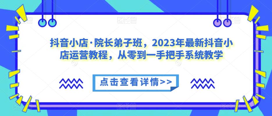 抖音小店·院长弟子班，2023年最新抖音小店运营教程，从零到一手把手系统教学网创库-网创项目资源站-副业项目-创业项目-搞钱项目网创库