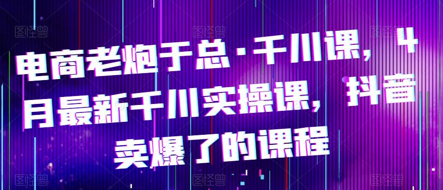 电商老炮于总·千川课,最新千川实操课,抖音卖爆了的课程网创库-网创项目资源站-副业项目-创业项目-搞钱项目网创库