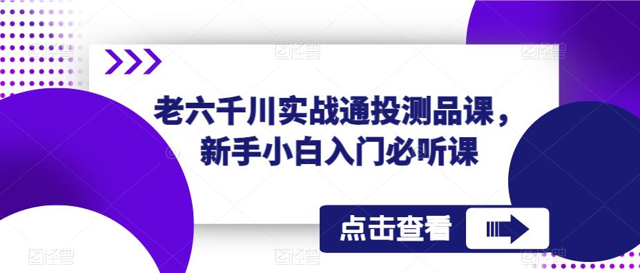 老六千川实战通投测品课,新手小白入门必听课网创库-网创项目资源站-副业项目-创业项目-搞钱项目网创库