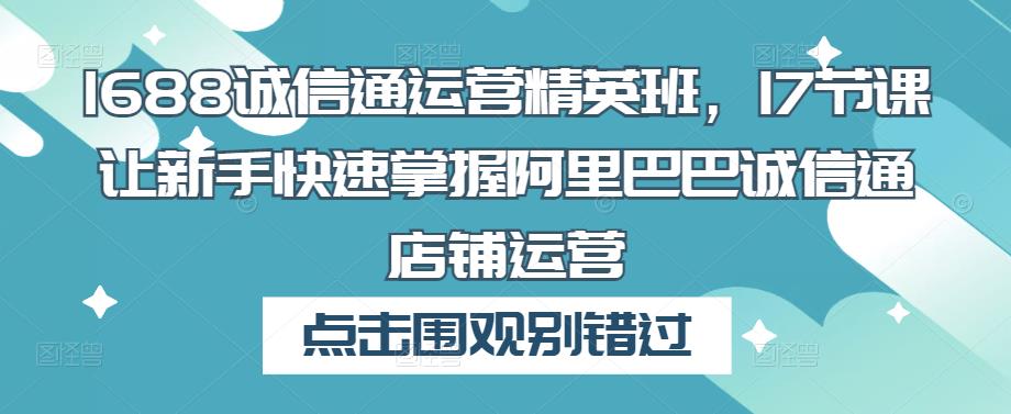 1688诚信通运营精英班，17节课让新手快速掌握阿里巴巴诚信通店铺运营网创库-网创项目资源站-副业项目-创业项目-搞钱项目网创库