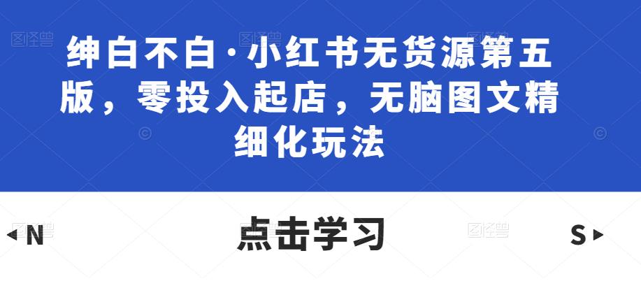 绅白不白·小红书无货源第五版，零投入起店，无脑图文精细化玩法网创库-网创项目资源站-副业项目-创业项目-搞钱项目网创库
