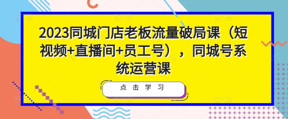 2023同城门店老板流量破局课（短视频+直播间+员工号），同城号系统运营课网创库-网创项目资源站-副业项目-创业项目-搞钱项目网创库