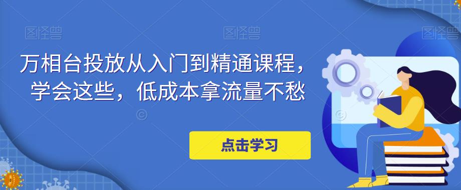 万相台投放从入门到精通课程，学会这些，低成本拿流量不愁网创库-网创项目资源站-副业项目-创业项目-搞钱项目网创库