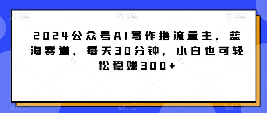 2024公众号AI写作撸流量主，蓝海赛道，每天30分钟，小白也可轻松稳赚300+【揭秘】网创库-网创项目资源站-副业项目-创业项目-搞钱项目网创库