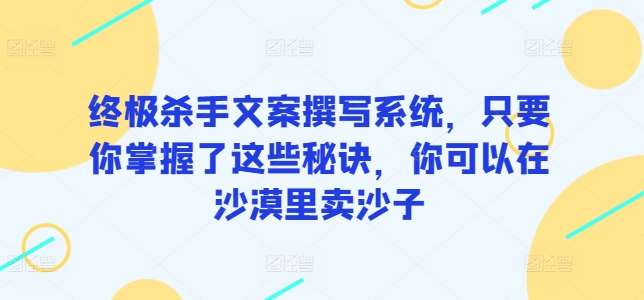 终极杀手文案撰写系统，只要你掌握了这些秘诀，你可以在沙漠里卖沙子网创库-网创项目资源站-副业项目-创业项目-搞钱项目网创库