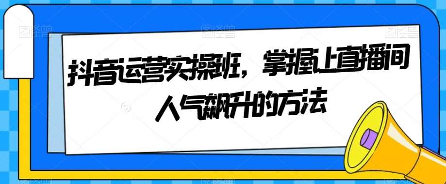 抖音运营实操班,掌握让直播间人气飙升的方法网创库-网创项目资源站-副业项目-创业项目-搞钱项目网创库
