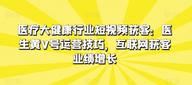 医疗大健康行业短视频获客:医生黄V号运营技巧,互联网获客业绩增长网创库-网创项目资源站-副业项目-创业项目-搞钱项目网创库