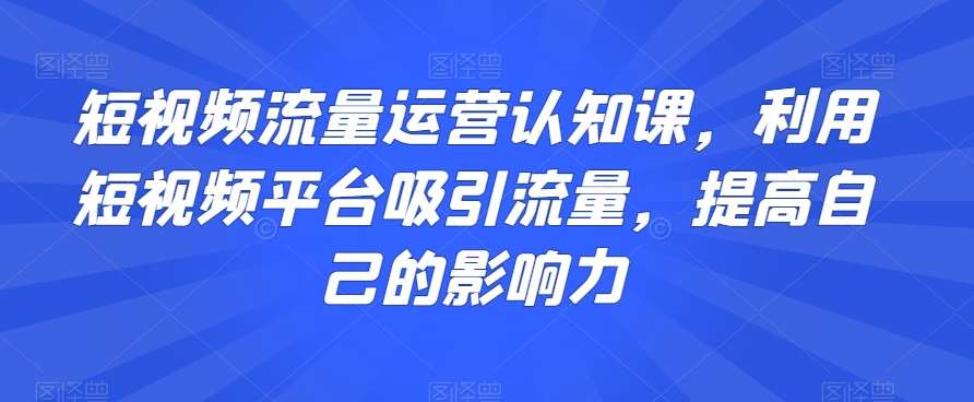 短视频流量运营认知课，利用短视频平台吸引流量，提高自己的影响力网创库-网创项目资源站-副业项目-创业项目-搞钱项目网创库